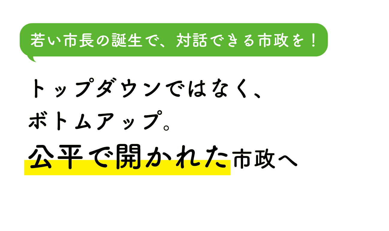 若い市長の誕生で、対話できる市政を！ トップダウンではなく、ボトムアップ。公平で開かれた市政へ