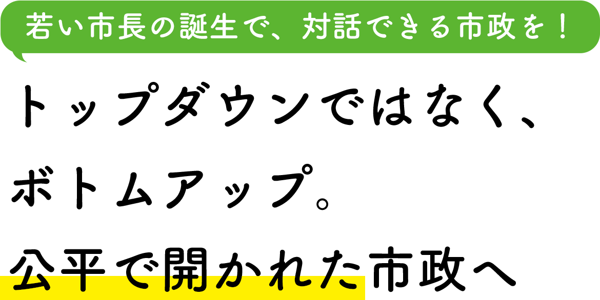 若い市長の誕生で、対話できる市政を！ トップダウンではなく、ボトムアップ。公平で開かれた市政へ